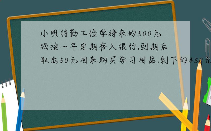 小明将勤工俭学挣来的500元钱按一年定期存入银行,到期后取出50元用来购买学习用品,剩下的450元连同应得的