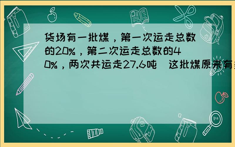 货场有一批煤，第一次运走总数的20%，第二次运走总数的40%，两次共运走27.6吨．这批煤原来有多少吨？