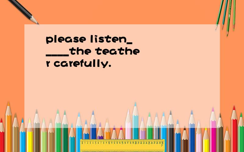 please listen_____the teather carefully.