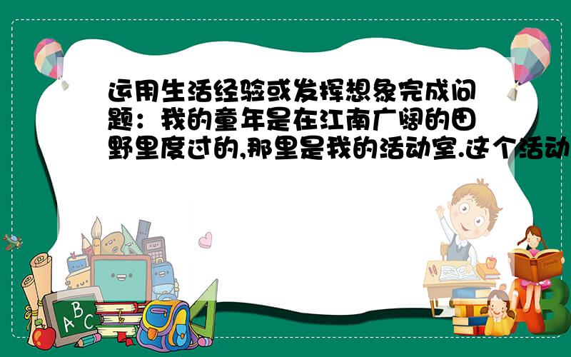 运用生活经验或发挥想象完成问题：我的童年是在江南广阔的田野里度过的,那里是我的活动室.这个活动室是现在生活在幼儿园的小朋