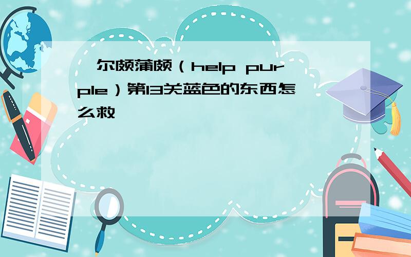 嗨尔颇蒲颇（help purple）第13关蓝色的东西怎么救