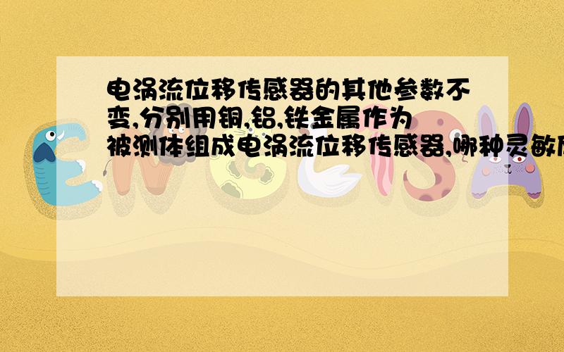 电涡流位移传感器的其他参数不变,分别用铜,铝,铁金属作为被测体组成电涡流位移传感器,哪种灵敏度高?