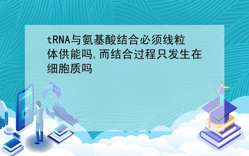 tRNA与氨基酸结合必须线粒体供能吗,而结合过程只发生在细胞质吗