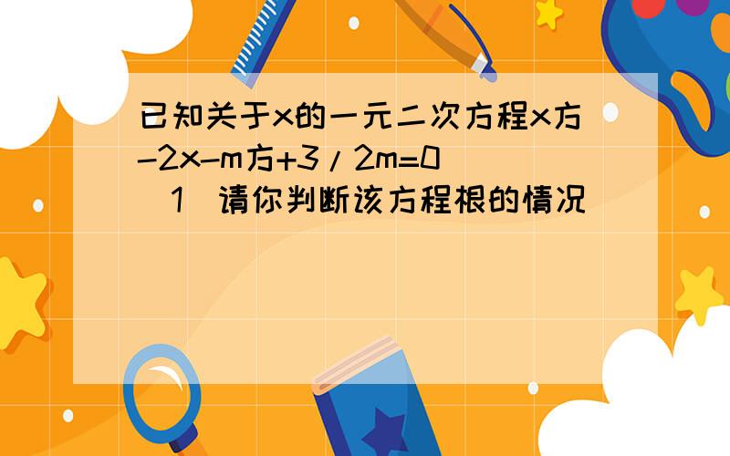 已知关于x的一元二次方程x方-2x-m方+3/2m=0 （1）请你判断该方程根的情况