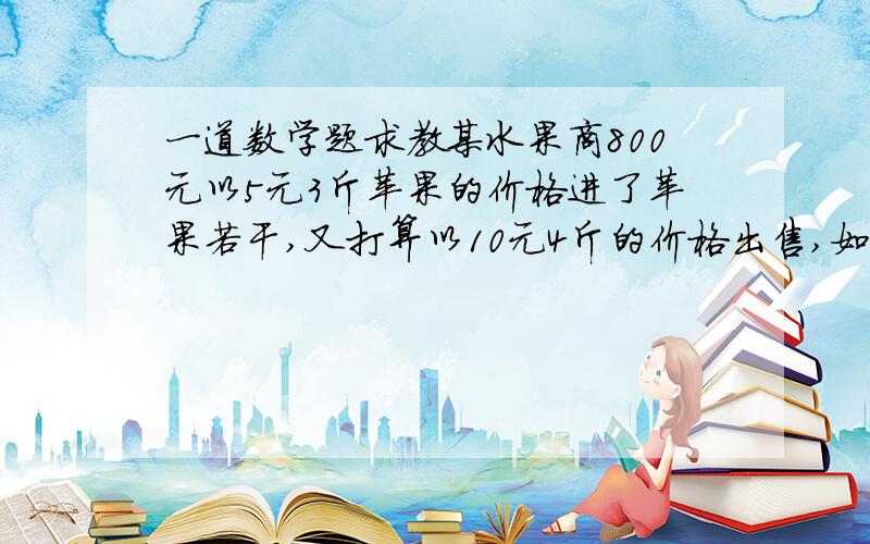 一道数学题求教某水果商800元以5元3斤苹果的价格进了苹果若干,又打算以10元4斤的价格出售,如果他想要赚得30%以上的