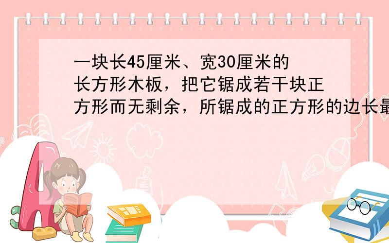 一块长45厘米、宽30厘米的长方形木板，把它锯成若干块正方形而无剩余，所锯成的正方形的边长最长是多少厘米？