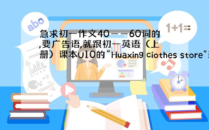 急求初一作文40——60词的,要广告语,就跟初一英语（上册）课本U10的“Huaxing ciothes store