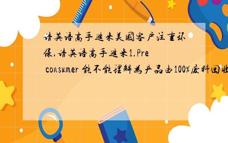 请英语高手进来美国客户注重环保,请英语高手进来1.Pre consumer 能不能理解为产品由100%废料回收制成2.P