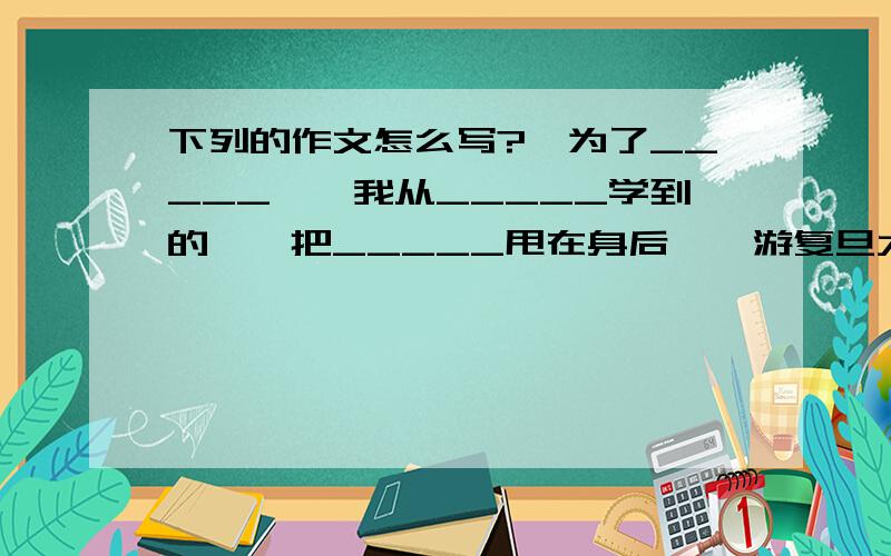 下列的作文怎么写?《为了_____》《我从_____学到的》《把_____甩在身后》《游复旦大学》700字左右