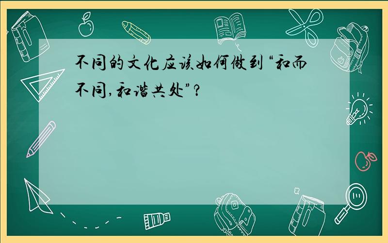 不同的文化应该如何做到“和而不同,和谐共处”?