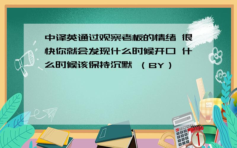 中译英通过观察老板的情绪 很快你就会发现什么时候开口 什么时候该保持沉默 （BY）