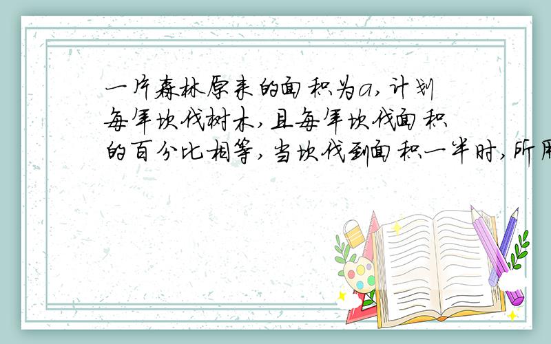 一片森林原来的面积为a,计划每年坎伐树木,且每年坎伐面积的百分比相等,当坎伐到面积一半时,所用的...