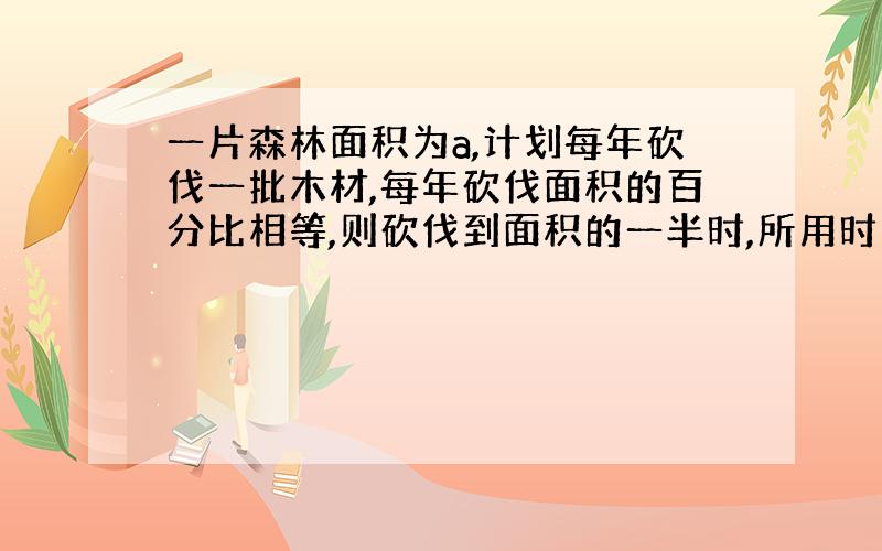 一片森林面积为a,计划每年砍伐一批木材,每年砍伐面积的百分比相等,则砍伐到面积的一半时,所用时间是...