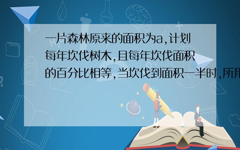 一片森林原来的面积为a,计划每年坎伐树木,且每年坎伐面积的百分比相等,当坎伐到面积一半时,所用的时间是十年,为了保护生态