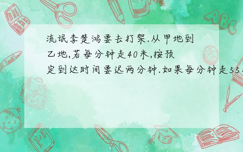 流氓李楚鸿要去打架.从甲地到乙地,若每分钟走40米,按预定到达时间要迟两分钟.如果每分钟走55米,比预定到达时间要在多走