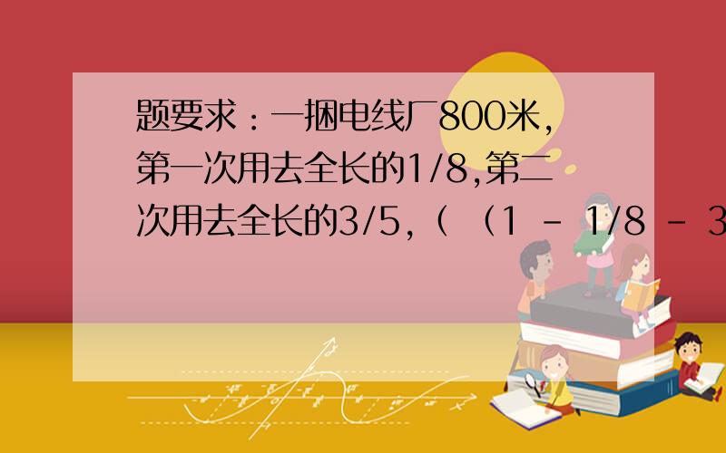 题要求：一捆电线厂800米,第一次用去全长的1/8,第二次用去全长的3/5,（ （1 - 1/8 - 3/5）÷（1/8