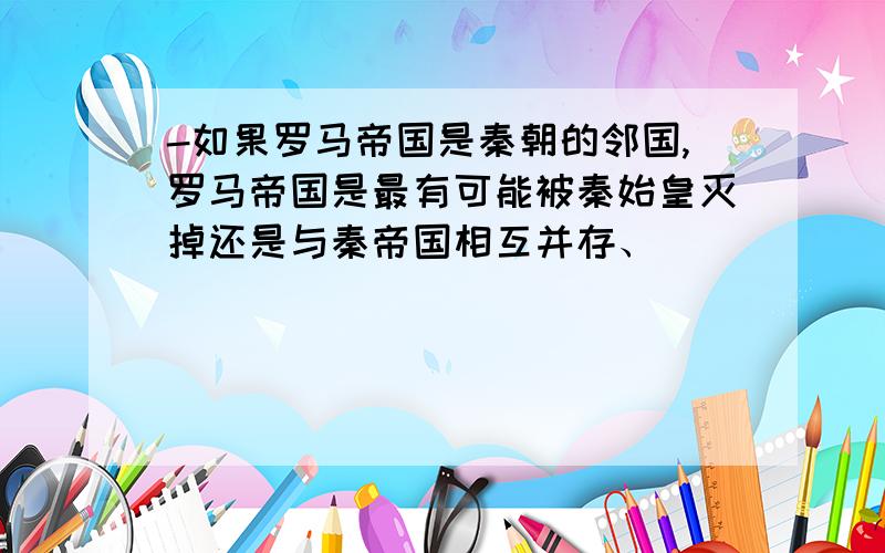 -如果罗马帝国是秦朝的邻国,罗马帝国是最有可能被秦始皇灭掉还是与秦帝国相互并存、