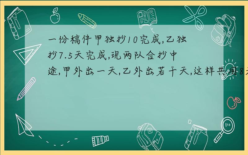 一份稿件甲独抄10完成,乙独抄7.5天完成,现两队合抄中途,甲外出一天,乙外出若干天,这样共用8天完成,乙外出多少天?