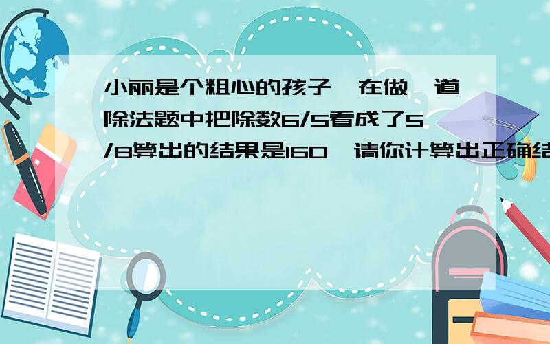 小丽是个粗心的孩子,在做一道除法题中把除数6/5看成了5/8算出的结果是160,请你计算出正确结果