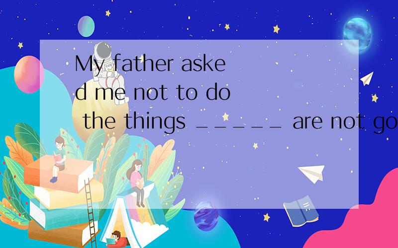 My father asked me not to do the things _____ are not good f