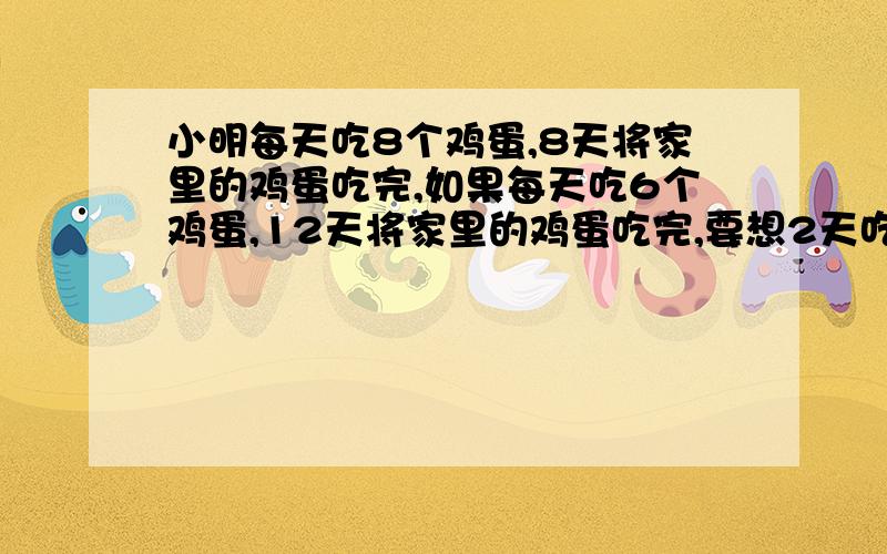 小明每天吃8个鸡蛋,8天将家里的鸡蛋吃完,如果每天吃6个鸡蛋,12天将家里的鸡蛋吃完,要想2天吃完,至少每天吃多少个鸡蛋