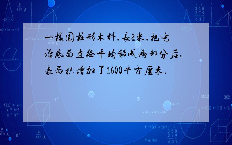 一根圆柱形木料,长2米,把它沿底面直径平均锯成两部分后,表面积增加了1600平方厘米.