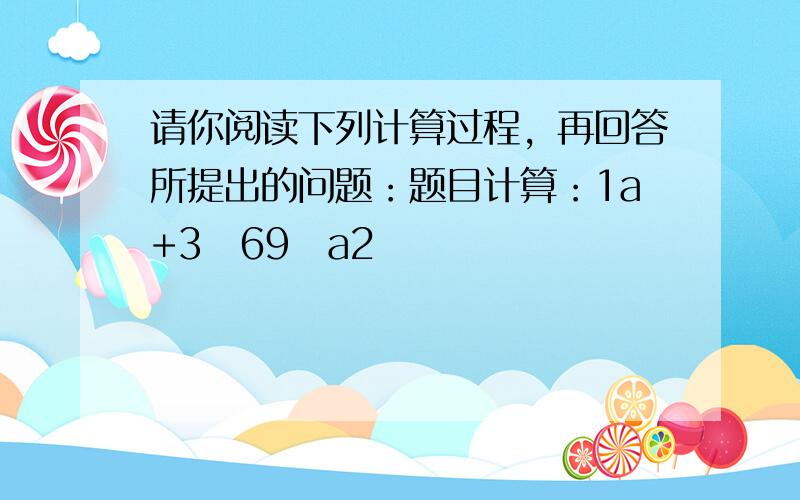 请你阅读下列计算过程，再回答所提出的问题：题目计算：1a+3−69−a2