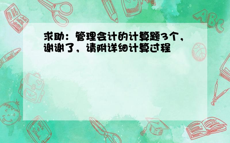 求助：管理会计的计算题3个，谢谢了，请附详细计算过程