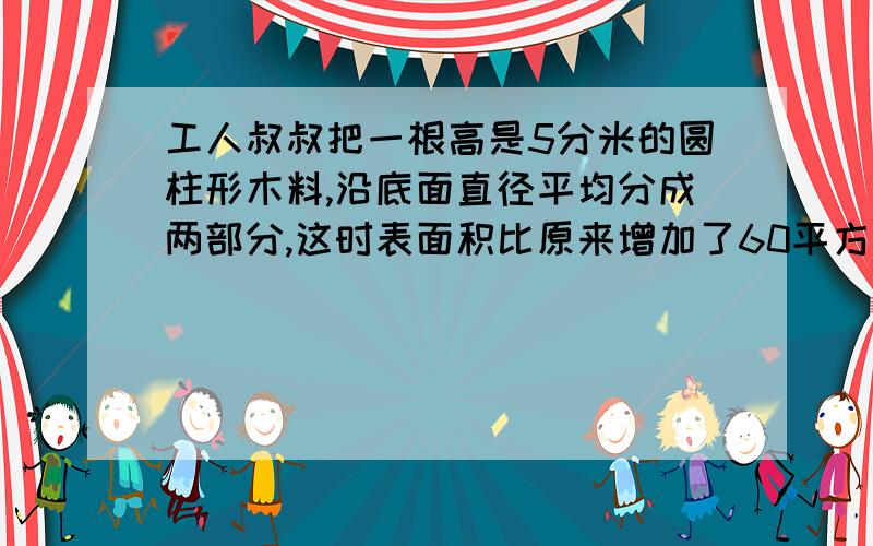 工人叔叔把一根高是5分米的圆柱形木料,沿底面直径平均分成两部分,这时表面积比原来增加了60平方分米,求这根木料的原来的表