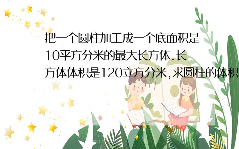 把一个圆柱加工成一个底面积是10平方分米的最大长方体.长方体体积是120立方分米,求圆柱的体积.