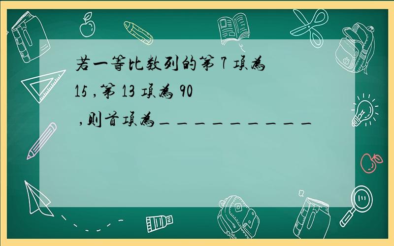 若一等比数列的第 7 项为 15 ,第 13 项为 90 ,则首项为_________