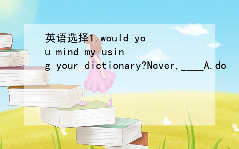 英语选择1.would you mind my using your dictionary?Never,____A.do