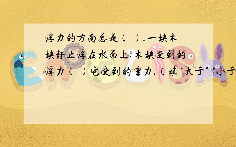 浮力的方向总是（ ）.一块木块静止浮在水面上,木块受到的浮力（ ）它受到的重力.（填“大于”“小于”或“等于”）十分感谢