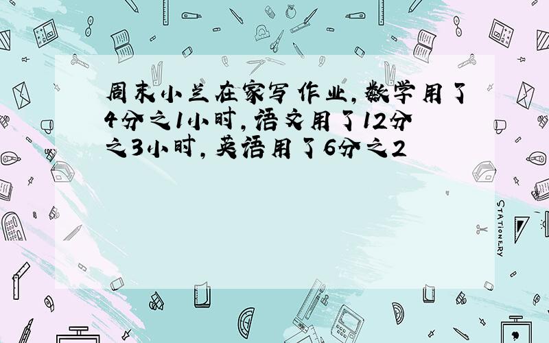 周末小兰在家写作业,数学用了4分之1小时,语文用了12分之3小时,英语用了6分之2