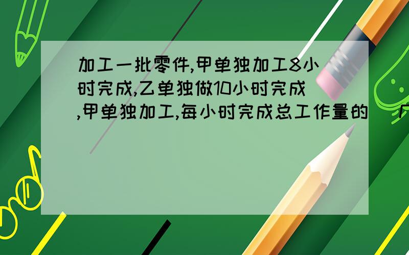 加工一批零件,甲单独加工8小时完成,乙单独做10小时完成,甲单独加工,每小时完成总工作量的 （几分之几）