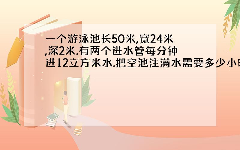 一个游泳池长50米,宽24米,深2米.有两个进水管每分钟进12立方米水.把空池注满水需要多少小时?