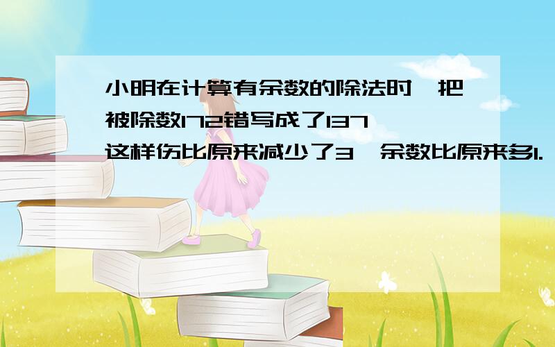 小明在计算有余数的除法时,把被除数172错写成了137,这样伤比原来减少了3,余数比原来多1.