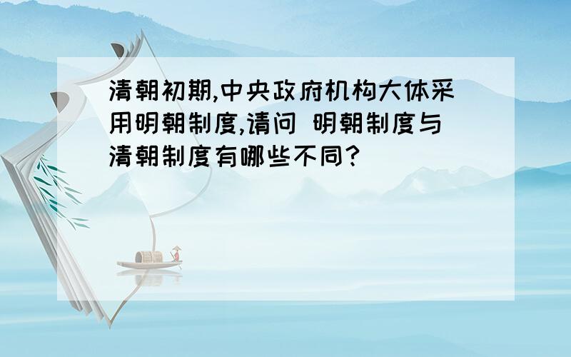 清朝初期,中央政府机构大体采用明朝制度,请问 明朝制度与清朝制度有哪些不同?