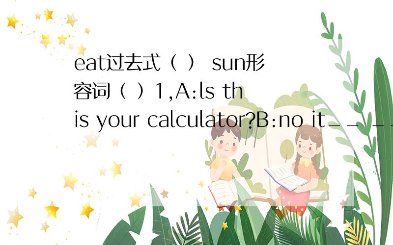 eat过去式（ ） sun形容词（ ）1,A:ls this your calculator?B:no it__ __