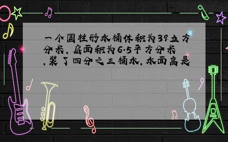 一个圆柱形水桶体积为39立方分米,底面积为6.5平方分米,装了四分之三桶水,水面高是