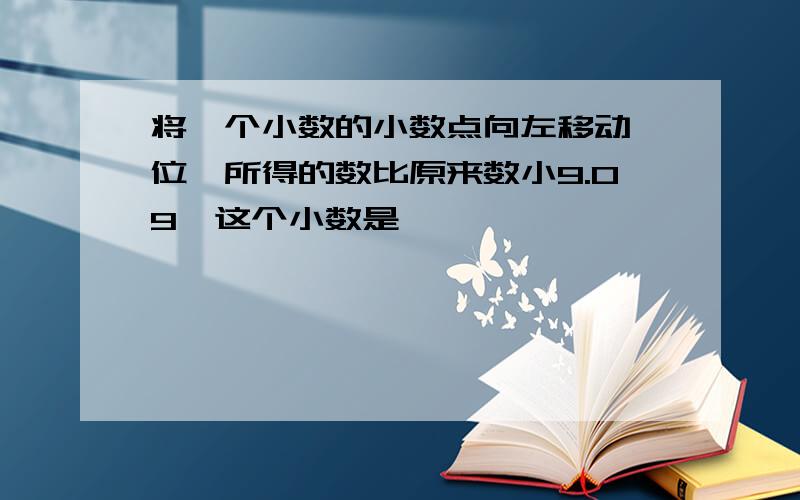 将一个小数的小数点向左移动一位,所得的数比原来数小9.09,这个小数是< >