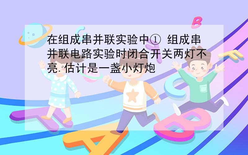 在组成串并联实验中① 组成串并联电路实验时闭合开关两灯不亮.估计是一盏小灯炮