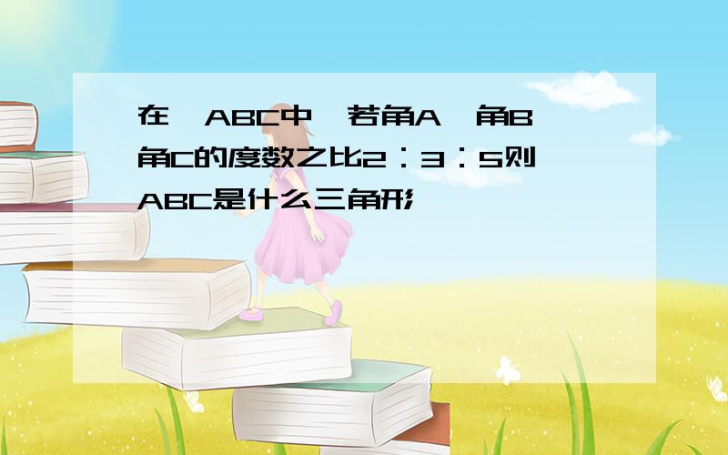 在△ABC中,若角A,角B,角C的度数之比2：3：5则△ABC是什么三角形