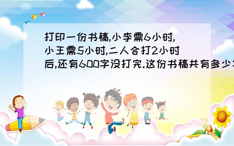 打印一份书稿,小李需6小时,小王需5小时,二人合打2小时后,还有600字没打完.这份书稿共有多少字?