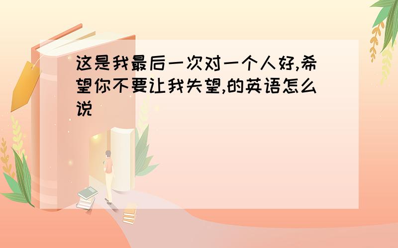 这是我最后一次对一个人好,希望你不要让我失望,的英语怎么说