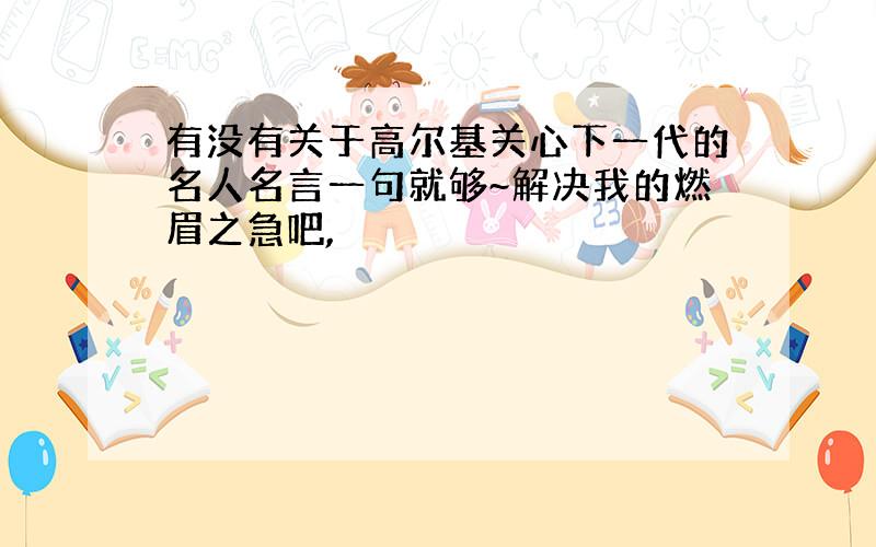 有没有关于高尔基关心下一代的名人名言一句就够~解决我的燃眉之急吧,