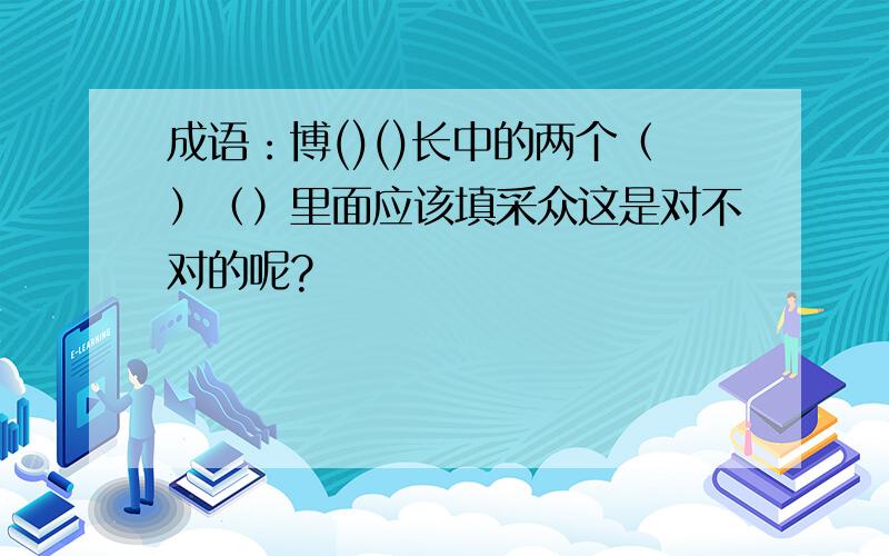 成语：博()()长中的两个（）（）里面应该填采众这是对不对的呢?