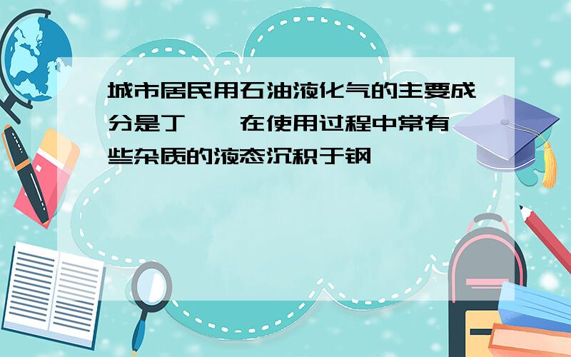 城市居民用石油液化气的主要成分是丁烷,在使用过程中常有一些杂质的液态沉积于钢