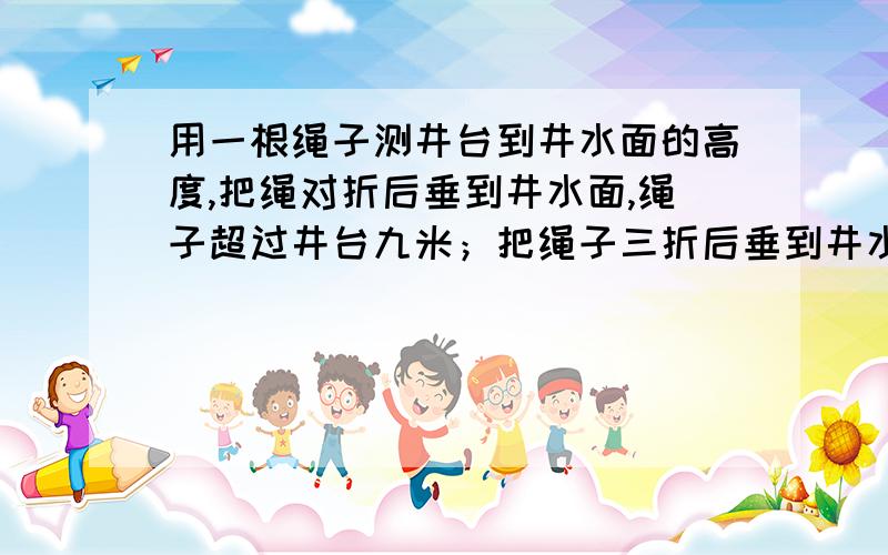 用一根绳子测井台到井水面的高度,把绳对折后垂到井水面,绳子超过井台九米；把绳子三折后垂到井水面,绳