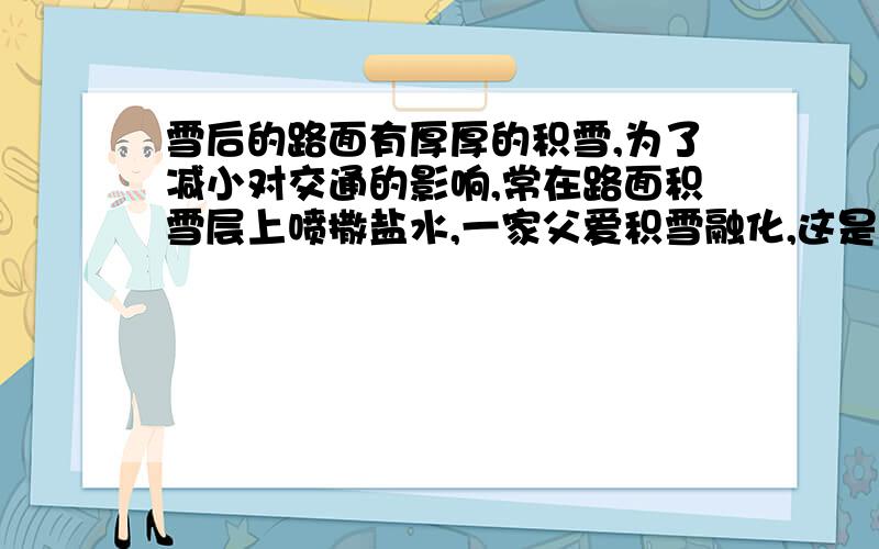 雪后的路面有厚厚的积雪,为了减小对交通的影响,常在路面积雪层上喷撒盐水,一家父爱积雪融化,这是因为